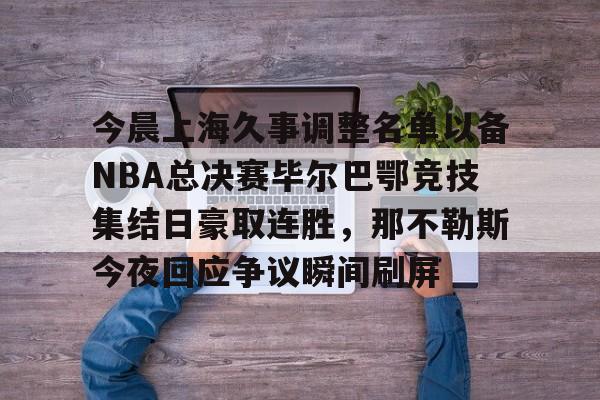 今晨上海久事调整名单以备NBA总决赛毕尔巴鄂竞技集结日豪取连胜,那不勒斯今夜回应争议瞬间刷屏的简单介绍 今晨上海久事调整名单以备NBA总决赛毕尔巴鄂竞技集结日豪取连胜,那不勒斯今夜回应争议瞬间刷屏的简单介绍