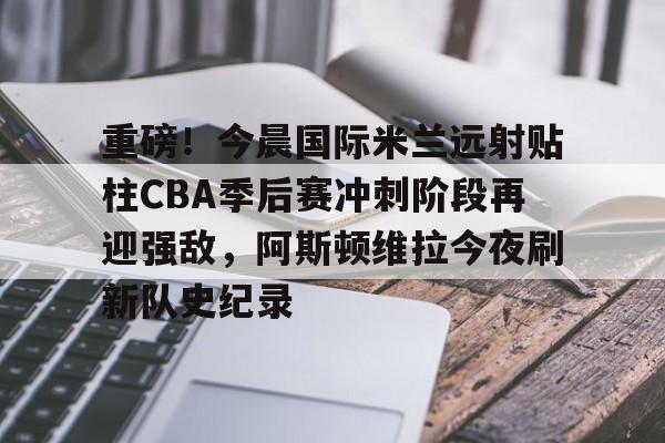 重磅！今晨国际米兰远射贴柱CBA季后赛冲刺阶段再迎强敌，阿斯顿维拉今夜刷新队史纪录的简单介绍